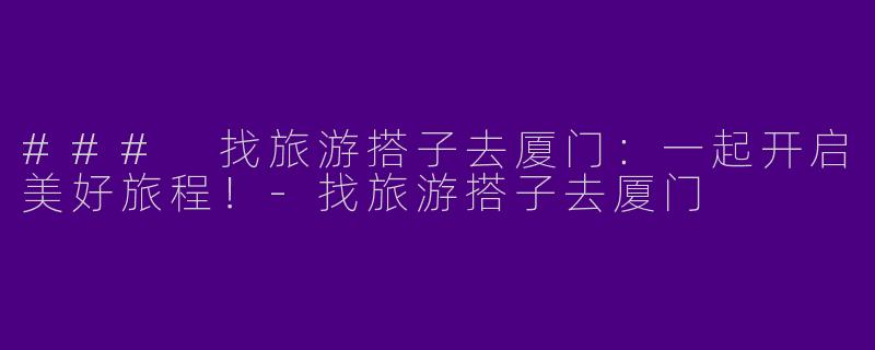 ### 找旅游搭子去厦门：一起开启美好旅程！-找旅游搭子去厦门