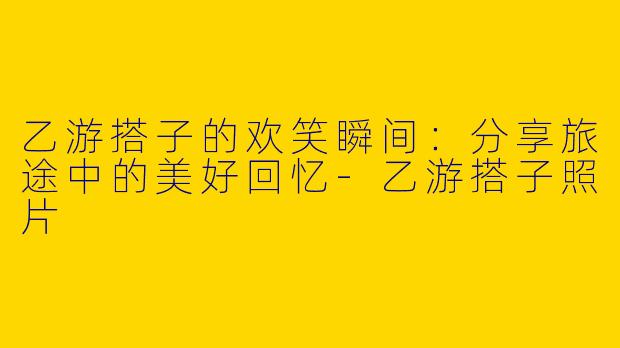 乙游搭子的欢笑瞬间：分享旅途中的美好回忆-乙游搭子照片