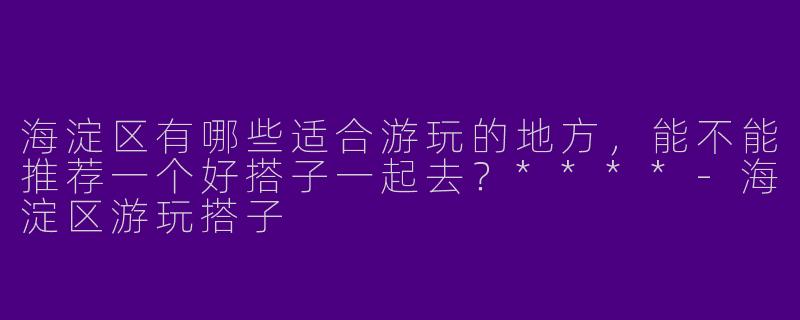 海淀区有哪些适合游玩的地方，能不能推荐一个好搭子一起去？****