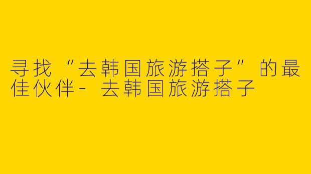 寻找“去韩国旅游搭子”的最佳伙伴-去韩国旅游搭子