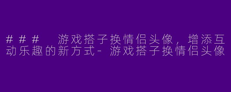 ### 游戏搭子换情侣头像，增添互动乐趣的新方式-游戏搭子换情侣头像