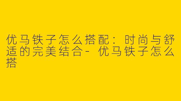 优马铁子怎么搭配：时尚与舒适的完美结合-优马铁子怎么搭