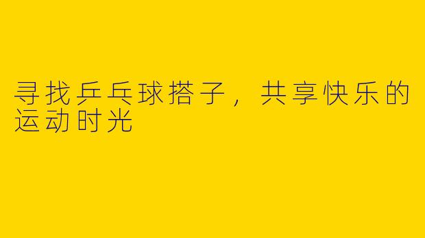 寻找乒乓球搭子，共享快乐的运动时光