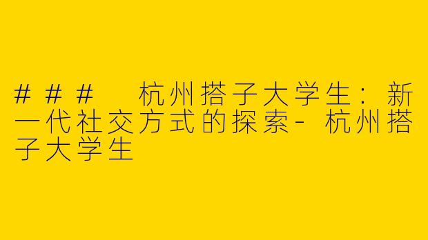 ### 杭州搭子大学生：新一代社交方式的探索-杭州搭子大学生