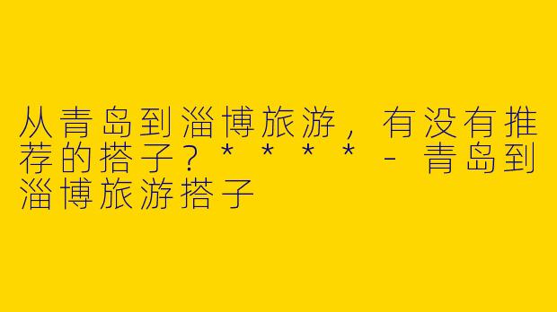从青岛到淄博旅游，有没有推荐的搭子？****-青岛到淄博旅游搭子