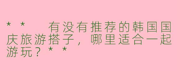 ** 有没有推荐的韩国国庆旅游搭子，哪里适合一起游玩？**