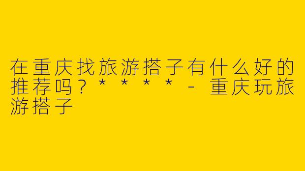 在重庆找旅游搭子有什么好的推荐吗？****-重庆玩旅游搭子