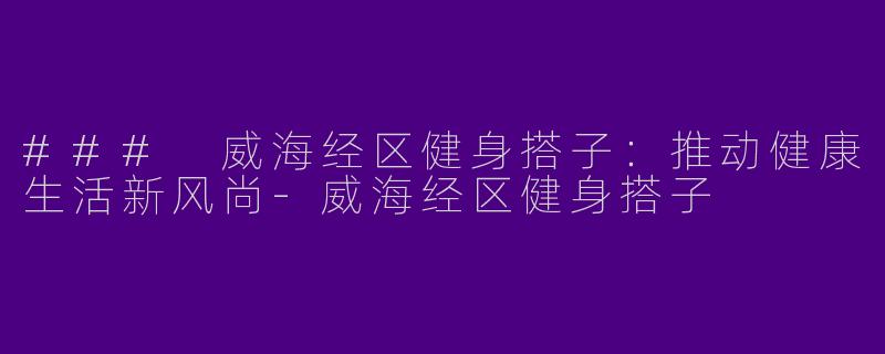 ### 威海经区健身搭子：推动健康生活新风尚-威海经区健身搭子