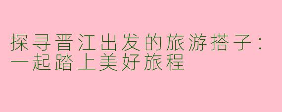 探寻晋江出发的旅游搭子：一起踏上美好旅程