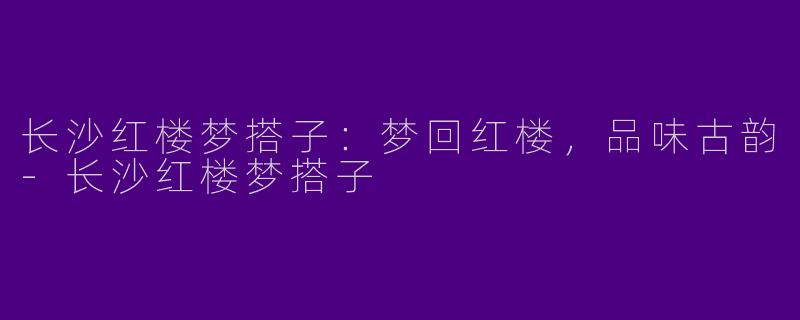 长沙红楼梦搭子：梦回红楼，品味古韵-长沙红楼梦搭子