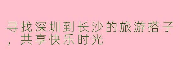寻找深圳到长沙的旅游搭子，共享快乐时光