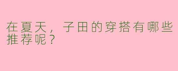 在夏天,子田的穿搭有哪些推荐呢?