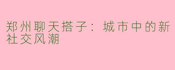 郑州聊天搭子：城市中的新社交风潮