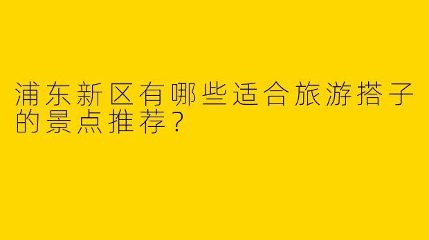 浦东新区有哪些适合旅游搭子的景点推荐？