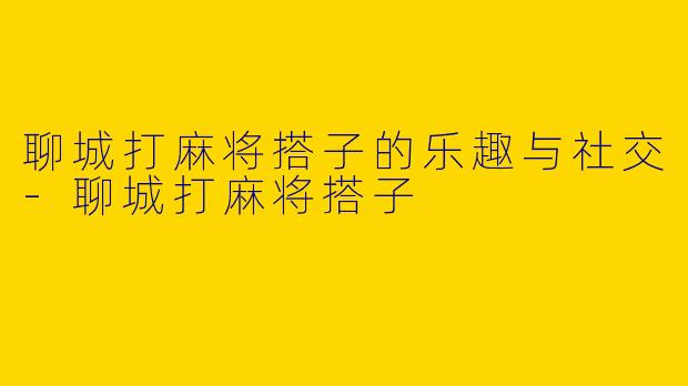 聊城打麻将搭子的乐趣与社交-聊城打麻将搭子
