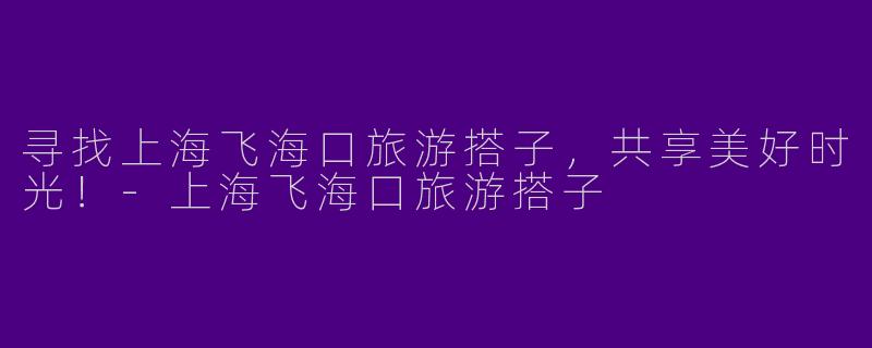 寻找上海飞海口旅游搭子，共享美好时光！-上海飞海口旅游搭子