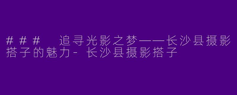 ### 追寻光影之梦——长沙县摄影搭子的魅力-长沙县摄影搭子