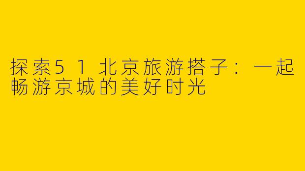 探索51北京旅游搭子：一起畅游京城的美好时光