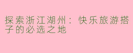 探索浙江湖州：快乐旅游搭子的必选之地