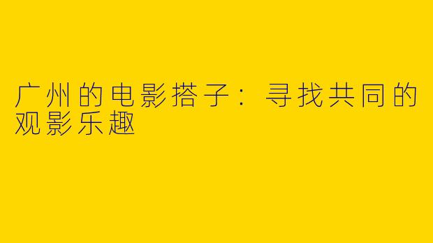 广州的电影搭子：寻找共同的观影乐趣