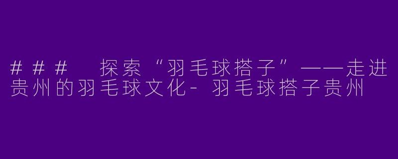 ### 探索“羽毛球搭子”——走进贵州的羽毛球文化-羽毛球搭子贵州