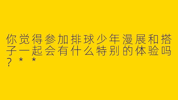 你觉得参加排球少年漫展和搭子一起会有什么特别的体验吗？**
