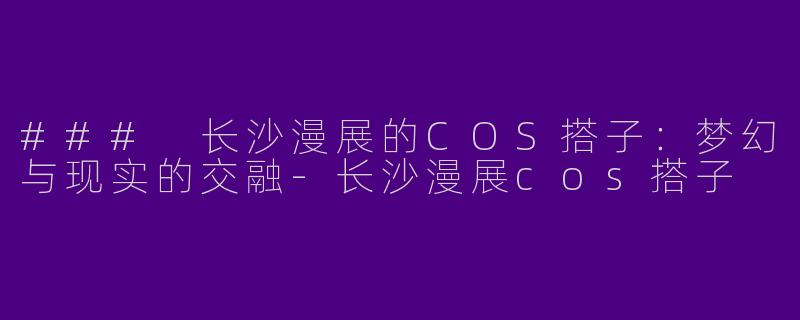 ### 长沙漫展的COS搭子：梦幻与现实的交融-长沙漫展cos搭子