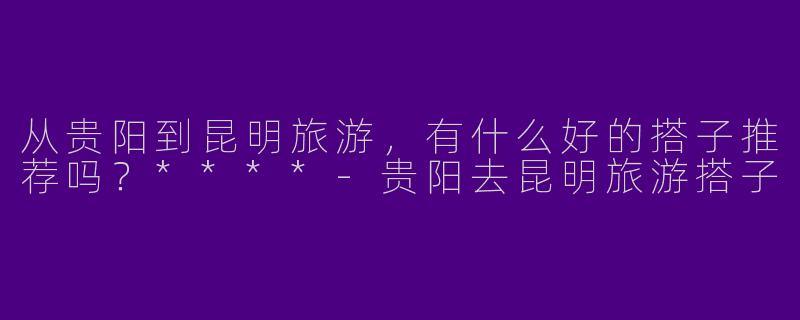 从贵阳到昆明旅游,有什么好的搭子推荐吗?****