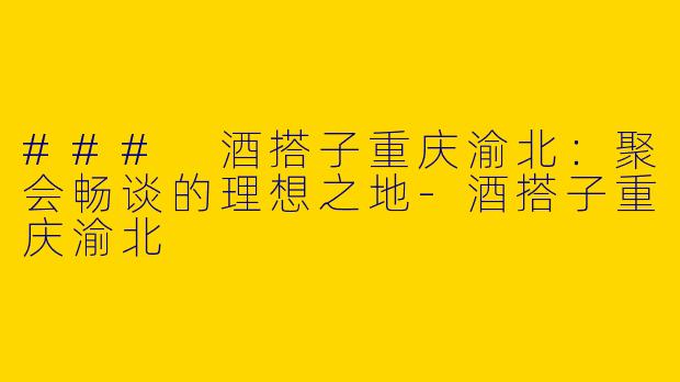 ### 酒搭子重庆渝北：聚会畅谈的理想之地-酒搭子重庆渝北