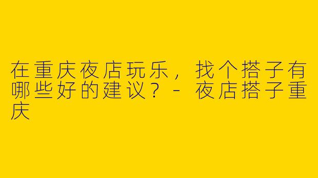 在重庆夜店玩乐，找个搭子有哪些好的建议？