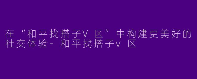 在“和平找搭子V区”中构建更美好的社交体验-和平找搭子v区