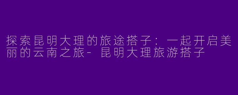 探索昆明大理的旅途搭子：一起开启美丽的云南之旅