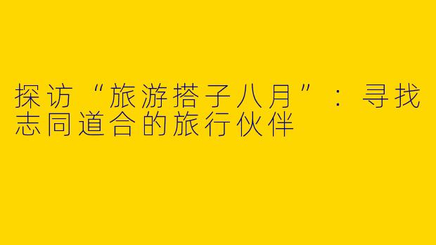 探访“旅游搭子八月”：寻找志同道合的旅行伙伴
