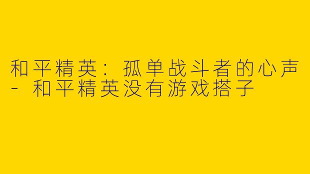 和平精英：孤单战斗者的心声-和平精英没有游戏搭子
