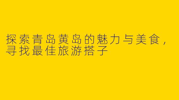 探索青岛黄岛的魅力与美食，寻找最佳旅游搭子