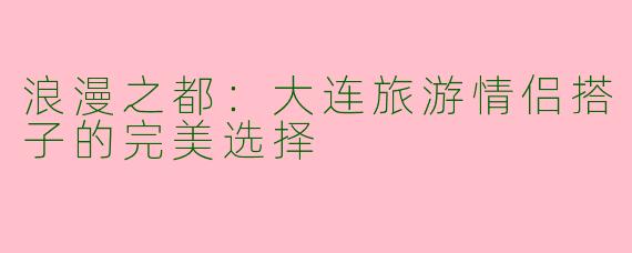 浪漫之都：大连旅游情侣搭子的完美选择