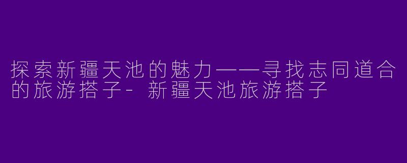 探索新疆天池的魅力——寻找志同道合的旅游搭子