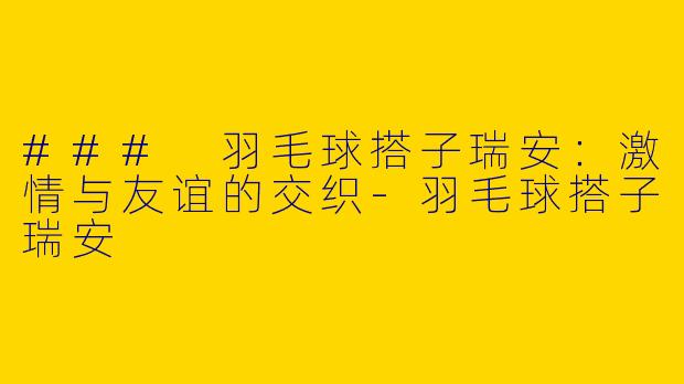 ### 羽毛球搭子瑞安：激情与友谊的交织-羽毛球搭子瑞安