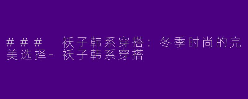 ### 袄子韩系穿搭：冬季时尚的完美选择-袄子韩系穿搭
