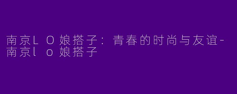 南京LO娘搭子：青春的时尚与友谊-南京lo娘搭子