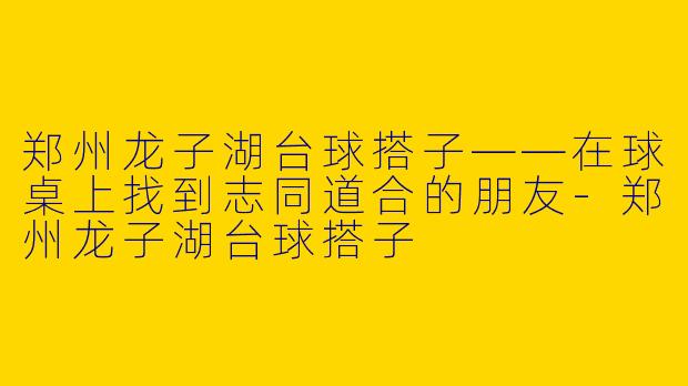 郑州龙子湖台球搭子——在球桌上找到志同道合的朋友-郑州龙子湖台球搭子