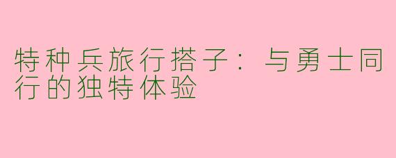 特种兵旅行搭子:与勇士同行的独特体验