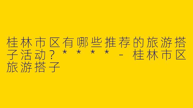 桂林市区有哪些推荐的旅游搭子活动？****