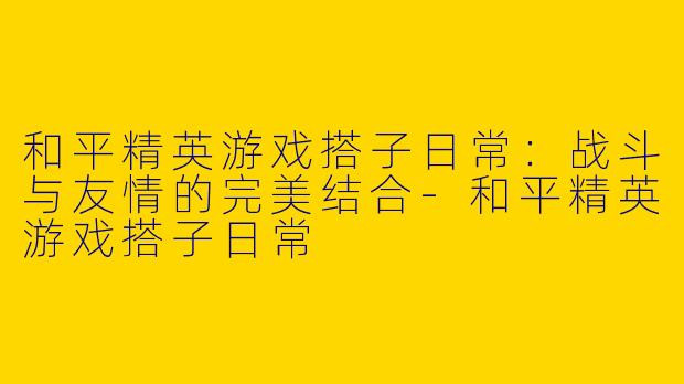 和平精英游戏搭子日常：战斗与友情的完美结合-和平精英游戏搭子日常