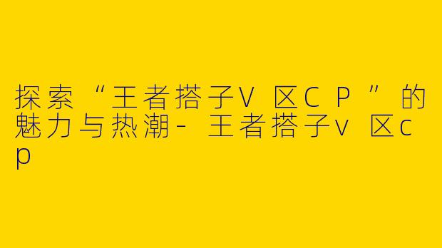 探索“王者搭子V区CP”的魅力与热潮-王者搭子v区cp