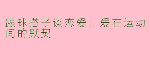 跟球搭子谈恋爱:爱在运动间的默契