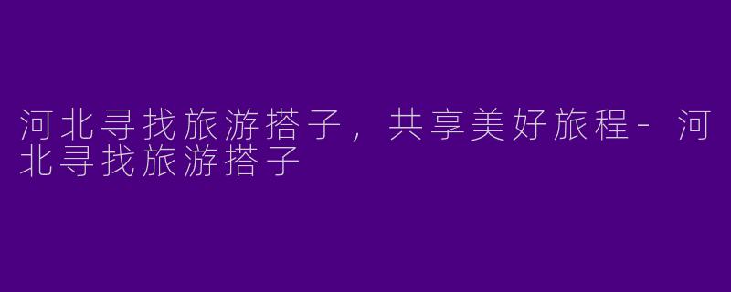 河北寻找旅游搭子,共享美好旅程