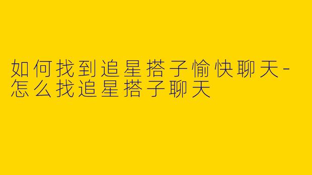 如何找到追星搭子愉快聊天-怎么找追星搭子聊天
