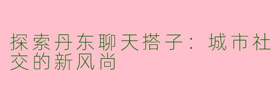 探索丹东聊天搭子：城市社交的新风尚