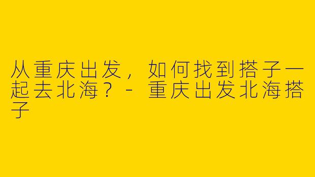 从重庆出发，如何找到搭子一起去北海？-重庆出发北海搭子